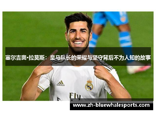 塞尔吉奥·拉莫斯:皇马队长的荣耀与坚守背后不为人知的故事 塞尔吉奥·拉莫斯:皇马队长的荣耀与坚守背后不为人知的故事
