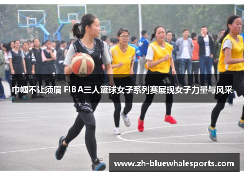 巾帼不让须眉 FIBA三人篮球女子系列赛展现女子力量与风采 巾帼不让须眉 FIBA三人篮球女子系列赛展现女子力量与风采
