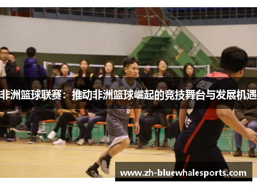非洲篮球联赛：推动非洲篮球崛起的竞技舞台与发展机遇