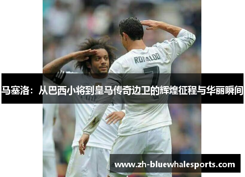 马塞洛：从巴西小将到皇马传奇边卫的辉煌征程与华丽瞬间