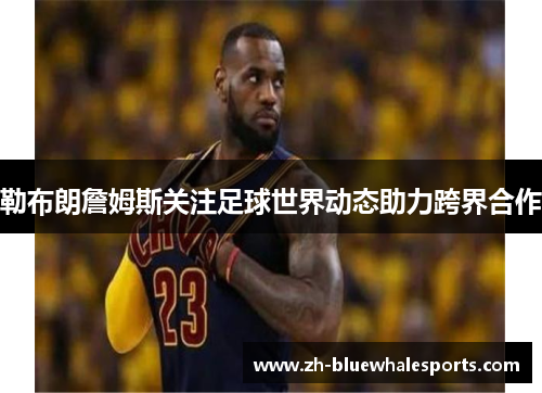 勒布朗詹姆斯关注足球世界动态助力跨界合作 勒布朗詹姆斯关注足球世界动态助力跨界合作