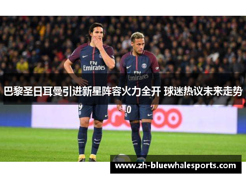 巴黎圣日耳曼引进新星阵容火力全开 球迷热议未来走势 巴黎圣日耳曼引进新星阵容火力全开 球迷热议未来走势