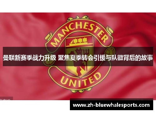 曼联新赛季战力升级 聚焦夏季转会引援与队徽背后的故事 曼联新赛季战力升级 聚焦夏季转会引援与队徽背后的故事