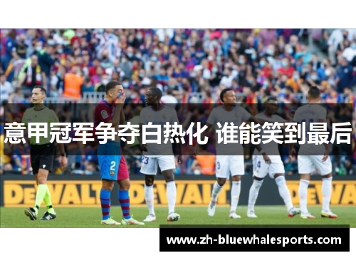 意甲冠军争夺白热化 谁能笑到最后 意甲冠军争夺白热化 谁能笑到最后