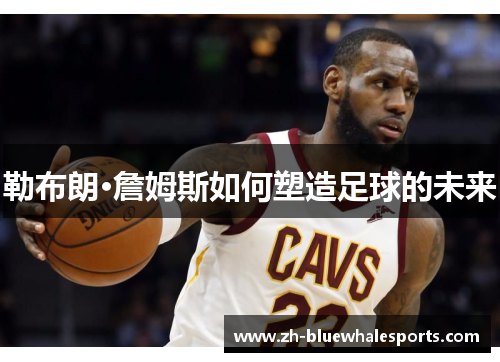 勒布朗·詹姆斯如何塑造足球的未来 勒布朗·詹姆斯如何塑造足球的未来